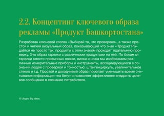 2.2. Концептинг ключевого образа
рекламы «Продукт Башкортостана»
Разработан ключевой слоган «Выбирай то, что проверено», а также про-
стой и четкий визуальный образ, показывающий что знак «Продукт РБ»
даётся не просто так: продукты с этим знаком проходят тщательную про-
верку. Это образ тарелки с различными продуктами на ней. По бокам от
тарелки вместо привычных ложки, вилки и ножа мы изображаем раз-
личные измерительные приборы и инструменты, ассоциирующиеся в со-
знании людей с проверкой и точностью: штангенциркуль, увеличительное
стекло и т.д. Простой и доходчивый образ помогает уменьшить время счи-
тывания информации «на бегу» и позволяет эффективнее внедрить целе-
вое сообщение в сознание потребителя.
© Ufagra. Big ideas.
 