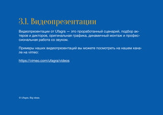 3.1. Видеопрезентации
Видеопрезентации от Ufagra — это проработанный сценарий, подбор ак-
теров и дикторов, оригинальная графика, динамичный монтаж и профес-
сиональная работа со звуком.
Примеры наших видеопрезентаций вы можете посмотреть на нашем кана-
ле на vimeo:
https://vimeo.com/ufagra/videos
© Ufagra. Big ideas.
 