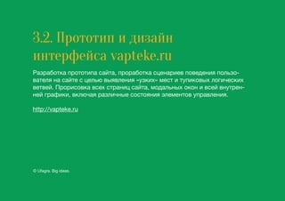3.2. Прототип и дизайн
интерфейса vapteke.ru
Разработка прототипа сайта, проработка сценариев поведения пользо-
вателя на сайте с целью выявления «узких» мест и тупиковых логических
ветвей. Прорисовка всех страниц сайта, модальных окон и всей внутрен-
ней графики, включая различные состояния элементов управления.
http://vapteke.ru
© Ufagra. Big ideas.
 