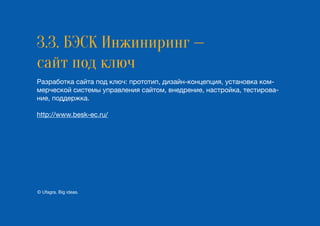 3.3. БЭСК Инжиниринг —
сайт под ключ
Разработка сайта под ключ: прототип, дизайн-концепция, установка ком-
мерческой системы управления сайтом, внедрение, настройка, тестирова-
ние, поддержка.
http://www.besk-ec.ru/
© Ufagra. Big ideas.
 