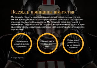 Подход и принципы агентства
Мы создаём проекты с высокой вероятностью успеха, потому, что зна-
ем, как нужно действовать. Мы сформировали уникальный подход и соб-
ственную технологическую цепочку. Мы гордимся своей репутацией и
бережем ее. Главное для нас — результат, которым можно гордиться, про-
зрачность коммуникации на всех этапах, честные и открытые отношения с
партнёрами.
Строим сильные
бренды на крепком
фундаменте
Работаем вместе
с вами, а не
на вас
С нами можно
расслабиться,
мы всё сделаем
правильно
© Ufagra. Big ideas.
 