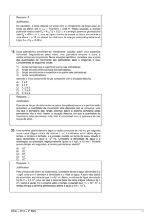 Resposta: A
    Justificativa:
    No equilíbrio, a força elástica se anula com a componente da força peso ao
    longo do plano, isto é: xeq = Psen(θ)/k = 0,08 m. Nessa situação, a energia
                                      2
    potencial elástica vale Eel = kxeq /2 = 0,32 J, e a energia potencial gravitacional
    vale Eg = −PH = −1 J, uma vez que o centro de massa do bloco encontra-se a
    uma altura H = 10 cm abaixo do nível zero de energia potencial gravitacional.
    Logo, Eel + Eg = −0,68 J.



19. Duas patinadoras encontram-se inicialmente paradas sobre uma superfície
    horizontal. Segurando-se pelas mãos, uma patinadora empurra a outra, e
    ambas entram em movimento. Numa situação hipotética, considere que a soma
    das quantidades de movimento das patinadoras após o empurrão é nula.
    Considerando as seguintes forças:
    1) forças normais que a superfície exerce nas patinadoras;
    2) forças de atrito entre as mãos das patinadoras;
    3) forças de atrito entre a superfície e os patins das patinadoras;
    4) pesos das patinadoras,
    assinale o único conjunto de forças compatível com a situação descrita.
    A) 1 e 3
    B) 3 e 4
    C) 1, 2 e 3
    D) 1, 2 e 4
    E) 2, 3 e 4
    Resposta: D
    Justificativa:
    Quando as forças de atrito entre os patins das patinadoras e a superfície estão
    presentes, a quantidade de movimento total daquelas não se conserva, uma
    vez que o somatório das forças externas sobre o sistema composto pelas
    patinadoras não é nulo. Assim, a situação descrita, em que a quantidade de
    movimento total permanece nula, não é compatível com a presença de tais
    forças de atrito.



20. Uma torneira aberta derrama água à vazão constante de 100 mL por segundo
                                                  3
    numa caixa d’água cúbica de volume 1 m , inicialmente vazia. Após algum
    tempo, a torneira é fechada, e a pressão medida no fundo da caixa, devido à
                                    3
    água derramada, é igual a 10 Pa. Considere a densidade da água e a
                                                                     2
    aceleração da gravidade respectivamente iguais a 1 kg/L e 10 m/s . Durante
    quanto tempo, em segundos, a torneira permaneceu aberta?
             0
    A)    10
             1
    B)    10
             2
    C)    10
             3
    D)    10
             4
    E)    10
    Resposta: D
    Justificativa:
    Pelo princípio de Stevin da hidrostática, a pressão devido à água derramada é p
    = ρgH, onde ρ e H denotam a densidade e o nível da água. A partir dos dados
    do enunciado, encontra-se que H = 0,1 m. Assim, o volume de água derramado
                     3
    foi de V = 0,1 m , uma vez que a área da base da caixa d’água cúbica é de 1
      2                                                                      3  3
    m . Como a vazão R é o volume sobre o tempo, e usando que 1 L = 10− m , o
                                                                    3
    tempo em que a torneira permaneceu aberta é igual a V/R = 10 s.




UFAL – 2010 – 1° ANO                                                                      11
 