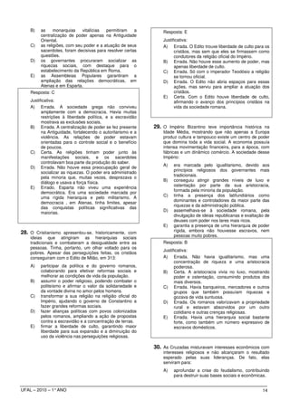 B)   as     monarquias    vitalícias  permitiram    a        Resposta: E
         centralização de poder apenas na Antiguidade
         Oriental.                                               Justificativa:
    C)   as religiões, com seu poder e a atuação de seus         A) Errada. O Edito trouxe liberdade de culto para os
         sacerdotes, foram decisivas para resolver certas              cristãos, mas sem que eles se firmassem como
         questões.                                                     condutores da religião oficial do Império.
    D)   os governantes procuraram socializar as                 B) Errada. Não houve esse aumento de poder, mas
         riquezas sociais, com destaque para o                         apenas liberdade de culto.
         estabelecimento da República em Roma.                   C) Errada. Só com o imperador Teodósio a religião
    E)   as Assembleias Populares garantiram a                         se tornou oficial.
         ampliação das relações democráticas, em                 D) Errada. O Edito não abria espaços para essas
         Atenas e em Esparta.                                          ações, mas serviu para ampliar a atuação dos
    Resposta: C                                                        cristãos.
                                                                 E) Certa. Com o Edito houve liberdade de culto,
    Justificativa:                                                     afirmando o avanço dos princípios cristãos na
    A) Errada. A sociedade grega não conviveu                          vida da sociedade romana.
          amplamente com a democracia. Havia muitas
          restrições à liberdade política, e a escravidão
          mostrava as exclusões sociais.
    B) Errada. A centralização de poder se fez presente      29. O Império Bizantino teve importância histórica na
          na Antiguidade, fortalecendo o autoritarismo e a       Idade Média, mostrando que não apenas a Europa
          violência. As relações de poder estavam                produz cultura e tampouco existe um centro de poder
          orientadas para o controle social e o benefício        que domina toda a vida social. A economia possuía
          de poucos.                                             intensa movimentação financeira, para a época, com
    C) Certa. As religiões tinham poder junto às                 fábricas e um dinâmico comércio. A sociedade desse
          manifestações sociais, e os sacerdotes                 Império:
          controlavam boa parte da produção do saber.
                                                                 A)   era marcada pelo igualitarismo, devido aos
    D) Errada. Não houve essa preocupação geral de
                                                                      princípios religiosos dos governantes mais
          socializar as riquezas. O poder era administrado
                                                                      tradicionais.
          pela minoria que, muitas vezes, desprezava o
                                                                 B)   conseguiu atingir grandes níveis de luxo e
          diálogo e usava a força física.
                                                                      ostentação por parte da sua aristocracia,
    E) Errado. Esparta não viveu uma experiência
                                                                      formada pela minoria da população.
          democrática. Era uma sociedade marcada por
                                                                 C)   tinha a presença dos latifundiários como
          uma rígida hierarquia e pelo militarismo. A
                                                                      dominantes e controladores da maior parte das
          democracia , em Atenas, tinha limites, apesar
                                                                      riquezas e da administração pública.
          das conquistas políticas significativas das
                                                                 D)   assemelhava-se à sociedade romana, pela
          maiorias.
                                                                      divulgação de ideias republicanas e exaltação de
                                                                      deuses com poder nos lares mais ricos.
                                                                 E)   garantia a presença de uma hierarquia de poder
28. O Cristianismo apresentou-se, historicamente, com                 rígida, embora não houvesse escravos, nem
    ideias que atingiram as hierarquias sociais                       pessoas muito pobres.
    tradicionais e combateram a desigualdade entre as            Resposta: B
    pessoas. Tinha, portanto, um olhar voltado para os
                                                                 Justificativa:
    pobres. Apesar das perseguições feitas, os cristãos
    conseguiram com o Edito de Milão, em 313:                    A) Errada. Não havia igualitarismo, mas uma
                                                                       concentração de riqueza e uma aristocracia
    A)   participar da política e do governo romanos,                  poderosa.
         colaborando para efetivar reformas sociais e            B) Certa. A aristocracia vivia no luxo, mostrando
         melhorar as condições de vida da população.                   poder e ostentação, consumindo produtos dos
    B)   assumir o poder religioso, podendo combater o                 mais diversos.
         politeísmo e afirmar o valor da solidariedade e         C) Errada. Havia banqueiros, mercadores e outros
         da vontade divina no amor pelos homens.                       grupos que também possuíam riquezas e
    C)   transformar a sua religião na religião oficial do             gozava de vida suntuosa.
         Império, ajudando o governo de Constantino a            D) Errada. Os romanos valorizavam a propriedade
         fazer grandes reformas sociais.                               rural e estavam absorvidos por um outro
    D)   fazer alianças políticas com povos colonizados                cotidiano e outras crenças religiosas.
         pelos romanos, ampliando a ação de propostas            E) Errada. Havia uma hierarquia social bastante
         contra a escravidão e a concentração de terras.               forte, como também um número expressivo de
    E)   firmar a liberdade de culto, garantindo maior                 escravos domésticos.
         liberdade para sua expansão e a diminuição do
         uso da violência nas perseguições religiosas.

                                                             30. As Cruzadas misturavam interesses econômicos com
                                                                 interesses religiosos e não alcançaram o resultado
                                                                 esperado pelas suas lideranças. De fato, elas
                                                                 serviram para:
                                                                 A)   aprofundar a crise do feudalismo, contribuindo
                                                                      para destruir suas bases sociais e econômicas.


UFAL – 2010 – 1° ANO                                                                                              14
 