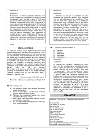 Resposta: A                                                      Resposta: E
     Justificativa:                                                   Justificativa:
     A alternativa “A” afirma que bebidas adoçadas com                A alternativa “A” diz que a quantidade de livros
     frutose causam mais problemas do que as adoçadas                 impressos está diminuindo devido à baixa demanda,
     com glicose, o que é afirmado no texto. A “B” diz que,           mas tem acontecido justamente o contrário. A “B” diz
     quando se bebe bebidas adoçadas com frutose, os                  que há mais livros agora porque as bibliotecas
     níveis de triglicerídeos baixam, mas é justamente o              universitárias estão comprando mais, e isso não é
     oposto que acontece, segundo o texto. A “C” contraria            verdade. Elas estão mesmo é lançando mais livros e
     o que afirma o texto, ao dizer que diluir sucos de fruta         isso tem feito toda a diferença nos números
     com água diminui as chances de aumentar os níveis                apresentados; portanto, corroborando o que diz a
     de triglicerídeos. A alternativa “D” diz que altos               alternativa “E”. A alternativa “C” diz que a
     índices de triglicerídeos no sangue podem reduzir o              Universidade de Michigan pretende publicar ainda
     risco de doença coronariana, mas justamente o                    mais livros independentemente da demanda; o texto
     contrário é dito no texto. A alternativa “E” diz que o           diz que isso vai acontecer com base nessa demanda.
     fígado transforma frutose em triglicerídeos e isso está          A “D” diz que a morte prematura de Mark Twain
     correto, mas a alternativa diz também que isso reduz             (escritor americano) se deu pelo fato de não
     a gordura no corpo, o que é completamente absurdo.               comprarem seus livros, mas o texto fala num anúncio
                                                                      inapropriadamente prematuro de sua morte apenas.

     Text 2

                      BOOKS AREN’T DEAD.                          40. A contextual synonym for flood is:
The number of books in print in 2008 rose 38 percent from             A)    shortage.
the year before (which itself was up 38 percent from 2006).           B)    calamity.
Where are all those books coming from? Both mainstream                C)    destruction.
and self-publishers have contributed to the flood. But the            D)    abundance.
real answer lies in university libraries, which are suddenly          E)    catastrophe.
hawking publishing rights to the contents of their stacks or          Resposta: D
at least what’s out of print or in the public domain. Latest
example: the University of Michigan (partnering with                  Justificativa:
Google for the digitization and with an Amazon offshoot               As palavras não “carregam” significado por assim
called Book-Surge for the printing) plans to offer more than          dizer; elas têm um potencial de significado e embora
400.000       titles     for      sale      on      demand.           não se cogite uma atribuição de significados a uma
Cornell plans to do the same with 500.000 titles, and the             palavra qualquer de forma aleatória, num estilo
University of Pennsylvania plans to add another 200.000.              “Humpty-dumpty”, elas contextualmente podem
Publishing’s obituary may be, much like Mark Twain’s,                 assumir significados inusitados. No caso em questão,
premature.- Malcolm Jones                                             a palavra flood que apresenta tradução mais
                                                                      freqüente por “enchente, cheia”, expressa, de forma
                         Newsweek, August 24&31, 2009, page 44.
                                                                      metafórica, a abundância de livros no mercado como
     Answer the following two questions according to Text             verificado na passagem seguinte do texto; ““Where
     2.                                                               are all those books coming from? Both mainstream
                                                                      and self-publishers have contributed to the flood.”
                                                                      Portanto, as alternativas A, B, C, e E e seus
39. It is true to say that                                            respectivos significados: escassez, calamidade,
                                                                      destruição e catástrofe não expressam o que a
     A)    the number of printed books is slowly decreasing
                                                                      palavra de fato quer dizer, ou seja, abundância
           due to low demand.
                                                                      (alternativa D).
     B)    there are more books now because university
           libraries are buying more of them.
     C)    Michigan University plans to publish more books                             FRANCÊS
           regardless of readers’ interest.
     D)    Mark Twain died prematurely because nobody
           wanted to buy his books.                               Chanson: Dans mon île     interprète: Henri Salvador
     E)    the rise of printed books had a decisive influence
           from university libraries.                             Dans mon île
                                                                  Ah comme on est bien
                                                                  Dans mon île
                                                                  On ne fait jamais rien
                                                                  On se dore au soleil
                                                                  Qui nous caresse
                                                                  Et l'on paresse
                                                                  Sans songer à demain
                                                                  Dans mon île
                                                                  Ah comme il fait doux
                                                                  Bien tranquille
                                                                  Près de ma doudou
                                                                  Sous les grands cocotiers qui se balancent
                                                                  En silence, nous rêvons de nous

UFAL – 2010 – 1° ANO                                                                                                     18
 