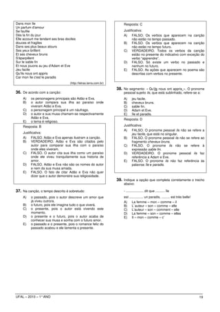 Dans mon île                                                           Resposta: C
Un parfum d'amour
Se faufile                                                             Justificativa:
Dès la fin du jour                                                     A) FALSO. Os verbos que aparecem na canção
Elle accourt me tendant ses bras dociles                                     não estão no tempo passado.
douces et fragiles                                                     B) FALSO. Os verbos que aparecem na canção
Dans ses plus beaux atours                                                   não estão no tempo futuro.
Ses yeux brillent                                                      C) VERDADEIRO. Todos os verbos da canção
Et ses cheveux bruns                                                         estão no presente do indicativo com exceção do
S'éparpillent                                                                verbo “apprendre”.
Sur le sable fin                                                       D) FALSO. Só existe um verbo no passado e
Et nous jouons au jeu d'Adam et Eve                                          nenhum no futuro.
Jeu facile                                                             E) FALSO. As ações que aparecem no poema são
Qu'ils nous ont appris                                                       descritas com verbos no presente.
Car mon île c'est le paradis
                                    (http://letras.terra.com.br)
                                                                   38. No segmento: « Qu'ils nous ont appris ». O pronome
36. De acordo com a canção:                                            pessoal sujeito ils, que está sublinhado, refere-se a:
    A)    os personagens principais são Adão e Eva.                    A)     jeu facile.
    B)    o autor compara sua ilha ao paraíso onde                     B)     cheveux bruns.
          viveram Adão e Eva.                                          C)     sable fin.
    C)    o personagem principal é um náufrago.                        D)     Adam et Eve.
    D)    o autor e sua musa chamam-se respectivamente                 E)     île et paradis.
          Adão e Eva.                                                  Resposta: D
    E)    o tema é religioso.
    Resposta: B                                                        Justificativa:
                                                                       A) FALSO. O pronome pessoal ils não se refere a
    Justificativa:                                                           jeu facile, que está no singular.
    A) FALSO. Adão e Eva apenas ilustram a canção.                     B) FALSO. O pronome pessoal ils não se refere ao
    B) VERDADEIRO. Adão e Eva são citados pelo                               fragmento cheveux bruns.
          autor para comparar sua ilha com o paraíso                   C) FALSO. O pronome ils não se refere à
          onde eles viveram.                                                 expressão sable fin.
    C) FALSO. O autor cita sua ilha como um paraíso                    D) VERDADEIRO. O pronome pessoal ils faz
          onde ele viveu tranquilamente sua historia de                      referência a Adam e Eve.
          amor.                                                        E) FALSO. O pronome ils não faz referência às
    D) FALSO. Adão e Eva não são os nomes do autor                           palavras île e paradis.
          e nem da sua musa amada.
    E) FALSO. O fato de citar Adão e Eva não quer
          dizer que o autor demonstre sua religiosidade.
                                                                   39. Indique a opção que completa corretamente o trecho
                                                                       abaixo:

37. Na canção, o tempo descrito é sobretudo:                           - ................... dit que .......... île
    A)    o passado, pois o autor descreve um amor que                 est ............... un paradis, ......... est très belle!
          já viveu outrora.                                            A) La femme – mon – comme – il
    B)    o futuro, pois ele imagina tudo o que viverá.                B) L`auteur – son – comme – elle
    C)    o presente, pois o autor está vivendo este                   C) L’auteur – son – comment – elle
          momento.                                                     D) La femme – son – comme – elles
    D)    o presente e o futuro, pois o autor acaba de                 E) Il – mon – comme – c’
          conhecer sua musa e sonha com o futuro amor.
    E)    o passado e o presente, pois o romance feliz do
          passado acabou e ele lamenta o presente.




UFAL – 2010 – 1° ANO                                                                                                               19
 