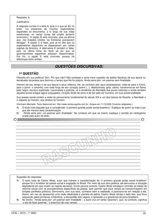 Resposta: A
    Justificativa:
    A resposta correta é a letra A, pois é o que se diz no
    texto: “La presencia de muchos exploradores
    españoles se documenta, a lo largo de sus vidas
    aventureras, en varias zonas del amplio territorio
    americano”. A opção B está incorreta, pois se afirma
    que, nos Estados Unidos “as fronteiras avançavam
    devagar”. A opção C é falsa, pois já foi dito que os
    exploradores espanhóis se dispersaram por várias
    regiões da América. A alternativa D também é falsa,
    pois na ultima linha do texto se diz que os
    assentamentos espanhóis estavam disseminados.
    Por fim, a opção E está incorreta, porque há
    diferenças entre ambas.


                                          QUESTÕES DISCURSIVAS:
      1ª QUESTÃO
    Filosofia em sua poética? Sim. Por que não? Não existisse e seria mero copiador de estilos literários de sua época ou
    decalcador da poesia que dominou o tempo que lhe foi próprio. Ainda seria pior: um poemar sem finalidade.
    Homem de seu tempo e de sua época e seus reflexos, ele, ao contrário dos seus antecessores, volta-se para o futuro,
    para o porvir, o amanhã, com toda força de seu coração jovem (...). Abolicionista, grita, clama, transforma-se em flama
    pelo negro, escravo explorado; nacionalista e patriota, vê a tendência de liberdade dos povos coloniais e ainda também
    aqueles povos antigos agora subjugados; coração ferido de amor e de dor pelo ser humano, em sua existencialidade.
    Sua poesia social contém a visão do pensamento fundamental do século XIX e um dos fatores da filosofia: a liberdade e
    o respeito ao homem, aos direitos do homem.
    (Germano Machado. Texto disponível em: http://www.revista.agulha.nom.br/. Acesso em 11/10/2009. Excertos adaptados.)
    A)    O texto trata daquele que é considerado “o primeiro grande poeta social brasileiro”. Explique de quem se trata e por
          que ele merece essa caracterização.
    B)     “Ainda seria pior: um poemar sem finalidade.” No contexto em que se insere, explique o sentido do neologismo
          criado pelo autor do texto.




    Sugestão de respostas:
    A) O texto trata de Castro Alves, autor que merece a caracterização de “o primeiro grande poeta social brasileiro”
        porque foi o fundador da poesia social e engajada no Brasil. Por meio da sua obra poética, ele denunciou a situação
        degradante em que viviam os negros escravos. Como poucos autores, Castro Alves conseguiu conciliar as ideias de
        reforma social com os procedimentos específicos da poesia, sem permitir que seus versos se transformassem em
        simples panfletos políticos. Demonstra, com sua obra, conhecer bem a realidade, e posiciona-se em relação a ela.
        Assim, em vez de apresentar uma visão idealizada e ufanista da pátria, Castro Alves retrata o lado feio, que ficou
        esquecido pelos primeiros românticos: a escravidão dos negros, a opressão e a ignorância do povo brasileiro.
    B) No trecho: “Ainda seria pior: um poemar sem finalidade.”, o autor cria um verbo (‘poemar’), que, no contexto, significa
        ‘o ato de fazer poemas’; ‘o exercício de criar versos’.



UFAL – 2010 – 1° ANO                                                                                                       22
 