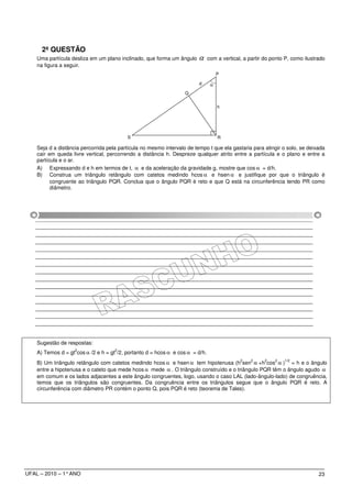 2ª QUESTÃO
    Uma partícula desliza em um plano inclinado, que forma um ângulo     α     com a vertical, a partir do ponto P, como ilustrado
    na figura a seguir.
                                                                                    P

                                                                         d      α
                                                                   Q


                                                                                    h




                                          S                                         R

    Seja d a distância percorrida pela partícula no mesmo intervalo de tempo t que ela gastaria para atingir o solo, se deixada
    cair em queda livre vertical, percorrendo a distância h. Despreze qualquer atrito entre a partícula e o plano e entre a
    partícula e o ar.
    A) Expressando d e h em termos de t, α e da aceleração da gravidade g, mostre que cos α = d/h.
    B) Construa um triângulo retângulo com catetos medindo hcos α e hsen α e justifique por que o triângulo é
          congruente ao triângulo PQR. Conclua que o ângulo PQR é reto e que Q está na circunferência tendo PR como
          diâmetro.




    Sugestão de respostas:
                    2                2
    A) Temos d = gt cos α /2 e h = gt /2, portanto d = hcos α e cos α = d/h.
                                                                                             2   2     2    2   1/2
    B) Um triângulo retângulo com catetos medindo hcos α e hsen α tem hipotenusa (h sen α +h cos α ) = h e o ângulo
    entre a hipotenusa e o cateto que mede hcos α mede α . O triângulo construído e o triângulo PQR têm o ângulo agudo α
    em comum e os lados adjacentes a este ângulo congruentes, logo, usando o caso LAL (lado-ângulo-lado) de congruência,
    temos que os triângulos são congruentes. Da congruência entre os triângulos segue que o ângulo PQR é reto. A
    circunferência com diâmetro PR contém o ponto Q, pois PQR é reto (teorema de Tales).




UFAL – 2010 – 1° ANO                                                                                                           23
 