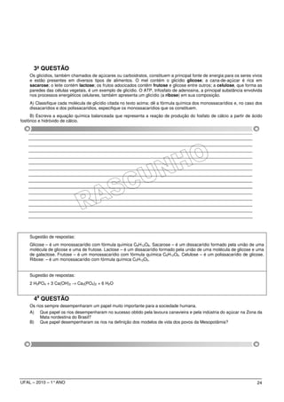 3ª QUESTÃO
    Os glicídios, também chamados de açúcares ou carboidratos, constituem a principal fonte de energia para os seres vivos
    e estão presentes em diversos tipos de alimentos. O mel contém o glicídio glicose; a cana-de-açúcar é rica em
    sacarose; o leite contém lactose; os frutos adocicados contêm frutose e glicose entre outros; a celulose, que forma as
    paredes das células vegetais, é um exemplo de glicídio. O ATP, trifosfato de adenosina, a principal substância envolvida
    nos processos energéticos celulares, também apresenta um glicídio (a ribose) em sua composição.
    A) Classifique cada molécula de glicídio citada no texto acima; dê a fórmula química dos monossacarídios e, no caso dos
    dissacarídios e dos polissacarídios, especifique os monossacarídios que os constituem.
     B) Escreva a equação química balanceada que representa a reação de produção do fosfato de cálcio a partir de ácido
fosfórico e hidróxido de cálcio.




    Sugestão de respostas:
    Glicose – é um monossacarídio com fórmula química C6H12O6. Sacarose – é um dissacarídio formado pela união de uma
    molécula de glicose e uma de frutose. Lactose – é um dissacarídio formado pela união de uma molécula de glicose e uma
    de galactose. Frutose – é um monossacarídio com fórmula química C6H12O6. Celulose – é um polissacarídio de glicose.
    Ribose: – é um monossacarídio com fórmula química C5H12O5.


    Sugestão de respostas:
    2 H3PO4 + 3 Ca(OH)2 → Ca3(PO4)2 + 6 H2O


      4a QUESTÃO
    Os rios sempre desempenharam um papel muito importante para a sociedade humana.
    A) Que papel os rios desempenharam no sucesso obtido pela lavoura canavieira e pela indústria do açúcar na Zona da
         Mata nordestina do Brasil?
    B) Que papel desempenharam os rios na definição dos modelos de vida dos povos da Mesopotâmia?




UFAL – 2010 – 1° ANO                                                                                                     24
 