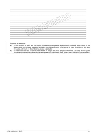 Sugestão de respostas:
    A) Os rios da zona da mata, em sua maioria, apresentavam-se perenes e permitiam o transporte fluvial. assim os rios
        dessa região do nordeste brasileiro facilitaram, consideravelmente, o transporte da cana de açúcar e dos seus
        derivados, sobretudo no Brasil Colonial, para a exportação.
    B) Os vales dos rios Nilo e Tigre-Eufrates foram os berços das mais antigas civilizações. Os solos aluviais (solos
        formados com os sedimentos das enchentes desses rios) eram férteis. Esse espaço era o chamado Crescente Fértil.




UFAL – 2010 – 1° ANO                                                                                               25
 