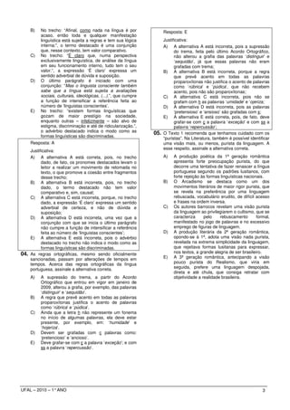 B)   No trecho: “Afinal, como nada na língua é por                Resposta: E
           acaso, então toda e qualquer manifestação
           linguística está sujeita a regras e tem sua lógica           Justificativa:
           interna:”, o termo destacado é uma conjunção                 A) A alternativa A está incorreta, pois a supressão
           que, nesse contexto, tem valor comparativo.                        do trema, feita pelo último Acordo Ortográfico,
      C)   No trecho: “É claro que, numa perspectiva                          não alterou a grafia das palavras ‘distinguir’ e
           exclusivamente linguística, de análise da língua                   ‘sequidão’, já que essas palavras não eram
           em seu funcionamento interno, tudo tem o seu                       grafadas com trema;
           valor.”, a expressão ‘É claro’ expressa um                   B) A alternativa B está incorreta, porque a regra
           sentido adverbial de dúvida e suposição.                           que prevê acento em todas as palavras
      D)   O último parágrafo é iniciado com uma                              proparoxítonas não justifica o acento de palavras
           conjunção: “Mas o linguista consciente também                      como ‘rúbrica’ e ‘púdica’, que não recebem
           sabe que a língua está sujeita a avaliações                        acento, pois não são proparoxítonas;
           sociais, culturais, ideológicas, (...).”, que cumpre         C) A alternativa C está incorreta, pois não se
           a função de intensificar a referência feita ao                     grafam com h as palavras ‘umidade’ e ‘ojeriza;
           número de ‘linguistas conscientes’.                          D) A alternativa D está incorreta, pois as palavras
      E)   No trecho: “existem formas linguísticas que                        ‘pretensioso’ e ‘ansioso’ são grafadas com s;
           gozam de maior prestígio na sociedade,                       E) A alternativa E está correta, pois, de fato, deve
           enquanto outras – infelizmente – são alvo de                       grafar-se com ç a palavra ‘exceção’ e com ss a
           estigma, discriminação e até de ridicularização.”,                 palavra ‘repercussão’;
           o advérbio destacado indica o modo como as             05.   O Texto 1 recomenda que tenhamos cuidado com os
           formas linguísticas são discriminadas.                       “puristas”. Na Literatura, também é possível identificar
      Resposta: A                                                       uma visão mais, ou menos, purista da linguagem. A
                                                                        esse respeito, assinale a alternativa correta.
      Justificativa:
      A) A alternativa A está correta, pois, no trecho                  A)   A produção poética da 1ª geração romântica
            dado, de fato, os pronomes destacados levam o                    apresenta forte preocupação purista, do que
            leitor a realizar um movimento de retomada no                    decorre uma tentativa de fazer renascer a língua
            texto, o que promove a coesão entre fragmentos                   portuguesa segundo os padrões lusitanos, com
            desse trecho;                                                    forte rejeição às formas linguísticas nacionais.
      B) A alternativa B está incorreta, pois, no trecho                B)   O Arcadismo se destaca como um dos
            dado, o termo destacado não tem valor                            movimentos literários de maior rigor purista, que
            comparativo e, sim, causal;                                      se revela na preferência por uma linguagem
      C) A alternativa C está incorreta, porque, no trecho                   rebuscada, vocabulário erudito, de difícil acesso
            dado, a expressão ‘É claro’ expressa um sentido                  e frases na ordem inversa.
            adverbial de certeza, e não de dúvida e                     C)   Os autores barrocos revelam uma visão purista
            suposição;                                                       da linguagem ao privilegiarem o cultismo, que se
      D) A alternativa D está incorreta, uma vez que a                       caracteriza     pelo    rebuscamento        formal,
            conjunção com que se inicia o último parágrafo                   manifestado no jogo de palavras e no excessivo
            não cumpre a função de intensificar a referência                 emprego de figuras de linguagem.
            feita ao número de ‘linguistas conscientes’;                D)   A produção literária da 2ª geração romântica,
      E) A alternativa E está incorreta, pois o advérbio                     opondo-se à 1ª, adota uma visão nada purista,
            destacado no trecho não indica o modo como as                    revelada na extrema simplicidade da linguagem,
            formas linguísticas são discriminadas.                           que rejeitava formas lusitanas para expressar,
04.   As regras ortográficas, mesmo sendo oficialmente                       nos textos, a grande alegria de ser brasileiro.
      sancionadas, passam por alterações de tempos em                   E)   A 3ª geração romântica, antecipando a visão
      tempos. Acerca das regras ortográficas da língua                       pouco purista do Realismo, que viria em
      portuguesa, assinale a alternativa correta.                            seguida, prefere uma linguagem despojada,
                                                                             direta e até chula, que consiga retratar com
      A)   A supressão do trema, a partir do Acordo                          objetividade a realidade brasileira.
           Ortográfico que entrou em vigor em janeiro de
           2009, alterou a grafia, por exemplo, das palavras
           ‘distinguir’ e ‘sequidão’.
      B)   A regra que prevê acento em todas as palavras
           proparoxítonas justifica o acento de palavras
           como ‘rúbrica’ e ‘púdica’.
      C)   Ainda que a letra h não represente um fonema
           no início de algumas palavras, ela deve estar
           presente, por exemplo, em: ‘humidade’ e
           ‘hojeriza’.
      D)   Devem ser grafadas com c palavras como:
           ‘pretencioso’ e ‘ancioso’.
      E)   Deve grafar-se com ç a palavra ‘exceção’; e com
           ss a palavra ‘repercussão’.




UFAL – 2010 – 1° ANO                                                                                                        3
 