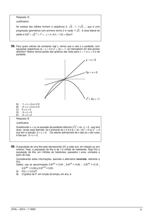 Resposta: D
    Justificativa:

    As arestas dos sólidos formam a seqüência 2,                 2 , 1, 1/ 2 ,... que é uma
    progressão geométrica com primeiro termo 2 e razão 1/ 2 . A área lateral do
                    2       2      2                              2
    sólido é 4(2 +      2       + 1 + ...) = 4. 4/(1 – 1/2) = 32cm .




08. Para quais valores da constante real c, temos que a reta e a parábola, com
                                                 2
    equações respectivas cy – x = 0 e x + 4y = -1, se interceptam em dois pontos
    distintos? Abaixo temos partes dos gráficos das retas para c = 1 e c = 3 e da
    parábola.

                                                                              y–x=0



                                                                              3y – x = 0




                                                                               2
                                                                              x + 4y = –1
    A)    -1 < c < 4 e c ≠ 0
    B)    -2 < c < 2 e c ≠ 0
    C)    0<c<2
    D)    -3 < c < 0
    E)    -2 < c < 2
    Resposta: B
    Justificativa:
                                                                       2 2
    Substituindo x = cy na equação da parábola obtemos c y + 4y +1 = 0 , que terá
                                                                   2        2
    duas raízes reais distintas se e somente se c ≠ 0 e ∆ = 16 – 4c > 0 ou c < 4
    que tem a solução -2 < c < 2. Os valores admissíveis de c são os c não nulos
    e tais que -2 < c < 2.



09. A população de uma ilha está decrescendo 3% a cada ano, em relação ao ano
    anterior. Hoje, a população da ilha é de 1,2 milhão de habitantes. Seja P(t) a
    população da ilha, em milhões de habitantes, passados t anos, contados a
    partir de hoje.
    Considerando estas informações, assinale a alternativa incorreta, referente a
    P(t).
                                    20               40               60
    Dados: use as aproximações 0,97 ≈ 0,54 ; 0,97 ≈ 0,30 ; 0,97 ≈ 0,16 ;
               80                      100
          0,97 ≈ 0,09 e 0,97 ≈ 0,05 .
                          t
    A)    P(t) = 1,2.0,97
    B)    O gráfico de P, em função do tempo, em ano, é




UFAL – 2010 – 1° ANO                                                                          6
 