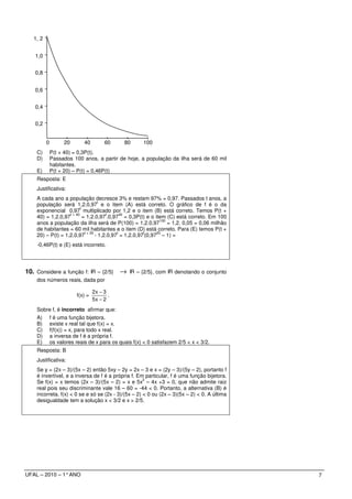 1, 2


   1,0


   0,8


   0,6


   0,4


   0,2


          0         20       40        60     80       100
    C)        P(t + 40) = 0,3P(t).
    D)        Passados 100 anos, a partir de hoje, a população da ilha será de 60 mil
              habitantes.
    E)        P(t + 20) – P(t) = 0,46P(t)
    Resposta: E
    Justificativa:
    A cada ano a população decresce 3% e restam 97% = 0,97. Passados t anos, a
                                      t
    população será 1,2.0,97 e o item (A) está correto. O gráfico de f é o da
                          t
    exponencial 0,97 multiplicado por 1,2 e o item (B) está correto. Temos P(t +
                   t + 40                t      40
    40) = 1,2.0,97          = 1,2.0,97 .0,97 = 0,3P(t) e o item (C) está correto. Em 100
                                                                 100
    anos a população da ilha será de P(100) = 1,2.0,97 = 1,2. 0,05 = 0,06 milhão
    de habitantes = 60 mil habitantes e o item (D) está correto. Para (E) temos P(t +
                             t + 20           t          t     20
    20) – P(t) = 1,2.0,97           - 1,2.0,97 = 1,2.0,97 (0,97 – 1) =
    -0,46P(t) e (E) está incorreto.




10. Considere a função f: IR – {2/5} → IR – {2/5}, com IR denotando o conjunto
    dos números reais, dada por

                                  2x − 3
                         f(x) =          .
                                  5x − 2
    Sobre f, é incorreto afirmar que:
    A)        f é uma função bijetora.
    B)        existe x real tal que f(x) = x.
    C)        f(f(x)) = x, para todo x real.
    D)        a inversa de f é a própria f.
    E)        os valores reais de x para os quais f(x) < 0 satisfazem 2/5 < x < 3/2.
    Resposta: B
    Justificativa:
    Se y = (2x – 3)/(5x – 2) então 5xy – 2y = 2x – 3 e x = (2y – 3)/(5y – 2), portanto f
    é invertível, e a inversa de f é a própria f. Em particular, f é uma função bijetora.
                                                     2
    Se f(x) = x temos (2x – 3)/(5x – 2) = x e 5x – 4x +3 = 0, que não admite raiz
    real pois seu discriminante vale 16 – 60 = -44 < 0. Portanto, a alternativa (B) é
    incorreta. f(x) < 0 se e só se (2x - 3)/(5x – 2) < 0 ou (2x – 3)(5x – 2) < 0. A última
    desigualdade tem a solução x < 3/2 e x > 2/5.




UFAL – 2010 – 1° ANO                                                                         7
 