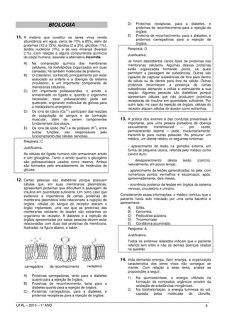 BIOLOGIA                                      D)    Proteínas receptoras, para a
                                                                         proteínas de reconhecimento para
                                                                                                            diabetes, e
                                                                                                            a rejeição de
                                                                         órgãos.
                                                                   E)    Proteína de reconhecimento, para   a diabetes, e
11. A matéria que constitui os seres vivos revela                        proteínas carregadoras para a       rejeição de
    abundância em água, cerca de 75% a 85%, além de
                                                                         órgãos.
    proteínas (10 a 15%), lipídios (2 a 3%), glicídios (1%),
    ácidos nucléicos (1%), e de sais minerais diversos             Resposta: D
    (1%). Com relação a alguns componentes químicos
                                                                   Justificativa:
    do corpo humano, assinale a alternativa incorreta.
                                                                   Já foram descobertos vários tipos de proteínas nas
    A)    Na composição química das membranas
                                                                   membranas celulares. Algumas dessas proteínas
          celulares, há fosfolipídios organizados em duas
                                                                   estão organizadas formando poros, os quais
          camadas; há também moléculas de proteína.
                                                                   permitem a passagem de substâncias. Outras são
    B)    O colesterol, conhecido principalmente por estar
                                                                   capazes de capturar substâncias de fora para dentro
          associado ao enfarte e a doenças do sistema
                                                                   da célula ou de dentro para fora da célula. Outras
          circulatório, é um importante componente de
                                                                   proteínas reconhecem a presença de certas
          membranas celulares.
                                                                   substâncias alertando a célula e estimulando a sua
    C)    Um importante polissacarídeo, o amido, é
                                                                   reação. Algumas pessoas são diabéticas porque
          armazenado no fígado e, quando o organismo
                                                                   apresentam células que não produzem proteínas
          necessitar, esse polissacarídeo pode ser
                                                                   receptoras de insulina em quantidade suficiente. Por
          quebrado, originando moléculas de glicose para
                                                                   outro lado, no caso da rejeição de órgãos, células do
          o metabolismo energético.
                                 ++                                receptor atacam células do doador como estranhas.
    D)    Os íons de cálcio (Ca ) participam das reações
          de coagulação do sangue e da contração
          muscular, além de serem componentes                  13. A prática dos exames e das condutas preventivas é
          fundamentais dos ossos.                                  importante, pois uma pessoa portadora de doença
                                 +                 +               sexualmente      transmissível    –     por    vezes,
    E)    Os íons de sódio (Na ) e de potássio (K ), entre
          outras funções, são responsáveis pelo                    permanecendo latente – pode, involuntariamente,
          funcionamento das células nervosas.                      transmiti-la para outras pessoas. Ao procurar um
                                                                   médico, um cliente relatou os seguintes sintomas:
    Resposta: C
    Justificativa:                                                 - aparecimento de lesão na genitália externa, em
                                                                   forma de pequena úlcera, referida pelo médico como
    As células do fígado humano não armazenam amido                cancro duro;
    e sim glicogênio. Tanto o amido quanto o glicogênio
    são polissacarídeos usados como reserva. Ambos                 -   desaparecimento     dessa       lesão     (cancro),
    são formados pelo encadeamento de moléculas de                 naturalmente, em pouco tempo;
    glicose.                                                       - aparecimento de lesões generalizadas na pele, com
                                                                   numerosos pontos vermelhos e escamosos, após,
                                                                   aproximadamente, dois meses.
12. Certas pessoas são diabéticas porque possuem
    células que, em suas membranas plasmáticas,                    - ocorrência posterior de lesões em órgãos do sistema
    apresentam proteínas que dificultam a passagem de              nervoso, circulatório e urinário.
    insulina em quantidade suficiente. Um outro caso que
    evidencia a importância de certas proteínas de             Considerando essas informações, o médico concluiu que o
    membrana plasmática está relacionado à rejeição de         paciente havia sido infectado por uma certa bactéria e
    órgãos: células do sangue do receptor atacam o             apresentava:
    órgão implantado, uma vez que as proteínas das                  A) Sífilis.
    membranas celulares do doador são estranhas ao                  B) Gonorréia.
    organismo do receptor. A diabetes e a rejeição de               C) Pediculose pubiana.
    órgãos apresentadas por essas pessoas devem estar               D) Tricomoníase.
    relacionadas com duas das proteínas de membrana,                E) Condiloma acuminado.
    ilustradas na figura abaixo, a saber:                          Resposta: A
                                                                   Justificativa:
                                                                   Todos os sintomas relatados indicam que o paciente
                                                                   referido tem sífilis e não as demais doenças citadas
                                                                   na questão.


                                                               14. Vida demanda energia. Sem energia, a organização
                                                                   característica dos seres vivos não consegue se
    carregadora      de reconhecimento        receptora            manter. Com relação a esse tema, analise as
                                                                   proposições a seguir.
    A)    Proteínas carregadoras, tanto para a diabetes
                                                                   1)    Na quimiossíntese, a energia utilizada na
          quanto para a rejeição de órgãos.
                                                                         formação de compostos orgânicos provém da
    B)    Proteínas de reconhecimento, tanto para a
                                                                         oxidação de substâncias inorgânicas.
          diabetes quanto para a rejeição de órgãos.
                                                                   2)    Na fotofosforilação, a energia luminosa do sol,
    C)    Proteínas carregadoras, para a diabetes, e
                                                                         captada    pelas     moléculas   de    clorofila,
          proteínas receptoras para a rejeição de órgãos.

UFAL – 2010 – 1° ANO                                                                                                  8
 