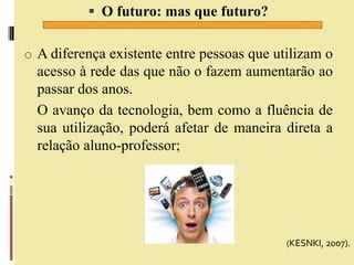  O futuro: mas que futuro?
o A diferença existente entre pessoas que utilizam o
acesso à rede das que não o fazem aumentarão ao
passar dos anos.
O avanço da tecnologia, bem como a fluência de
sua utilização, poderá afetar de maneira direta a
relação aluno-professor;
(KESNKI, 2007).
 