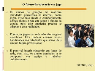 O futuro da educação em jogo
o Os alunos da geração net realizam
atividades prazerosas na internet, como
jogar. Esse fato muda o comportamento
desses alunos e põe em xeque o futuro da
escola, pois esse ambiente precisa se
adaptar a essa realidade;
o Porém, os jogos em rede não são no geral
maléficos. Eles podem ensinar novas
habilidades aos estudantes que serão uteis
em um futuro profissional;
o É possível inserir educação em jogos de
rede, com isso, os alunos aprendem a se
comportar em equipe e trabalhar
coletivamente.
(KESNKI, 2007).
 