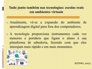 Tudo junto também nas tecnologias: escolas reais
em ambientes virtuais
o Atualmente, vê-se a expansão do ambiente de
aprendizagem digital para fora dos computadores;
o A tecnologia proporciona instrumentos cada vez
menores e portáteis que ligam o aluno à sua
plataforma de sabedoria, fazendo com que eles
interajam mais rápido e em mais momentos.
(KESNKI, 2007).
 