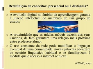 Redefinição de conceitos: presencial ou à distância?
o A evolução digital no âmbito da aprendizagem garante
a junção intelectual de membros de um grupo de
estudo;
o A proximidade que as mídias móveis trazem aos seus
usuários, de fato garantem uma relação mais próxima
entre professor-aluno;
o O uso constante da rede pode modificar o linguajar
eventual de uma comunidade, novas palavras adentram
ao cenário linguístico habitual e se familiarizam à
medida que o acesso à internet se eleva.
(KESNKI, 2007).
 