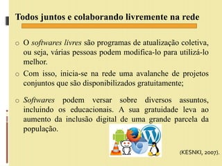 Todos juntos e colaborando livremente na rede
o O softwares livres são programas de atualização coletiva,
ou seja, várias pessoas podem modifica-lo para utilizá-lo
melhor.
o Com isso, inicia-se na rede uma avalanche de projetos
conjuntos que são disponibilizados gratuitamente;
o Softwares podem versar sobre diversos assuntos,
incluindo os educacionais. A sua gratuidade leva ao
aumento da inclusão digital de uma grande parcela da
população.
(KESNKI, 2007).
 