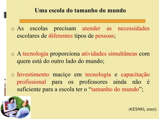 Uma escola do tamanho do mundo
o As escolas precisam atender as necessidades
escolares de diferentes tipos de pessoas;
o A tecnologia proporciona atividades simultâneas com
quem está do outro lado do mundo;
o Investimento maciço em tecnologia e capacitação
profissional para os professores ainda não é
suficiente para a escola ter o “tamanho do mundo”;
(KESNKI, 2007).
 