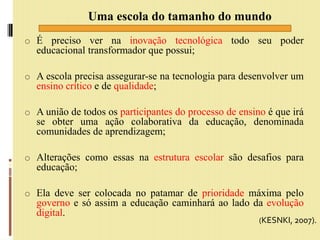 o É preciso ver na inovação tecnológica todo seu poder
educacional transformador que possui;
o A escola precisa assegurar-se na tecnologia para desenvolver um
ensino crítico e de qualidade;
o A união de todos os participantes do processo de ensino é que irá
se obter uma ação colaborativa da educação, denominada
comunidades de aprendizagem;
o Alterações como essas na estrutura escolar são desafios para
educação;
o Ela deve ser colocada no patamar de prioridade máxima pelo
governo e só assim a educação caminhará ao lado da evolução
digital.
Uma escola do tamanho do mundo
(KESNKI, 2007).
 
