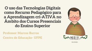 O uso das Tecnologias Digitais
como Recurso Pedagógico para
a Aprendizagem cri-ATIVA no
Âmbito dos Cursos Presenciais
do Ensino Superior
Professor Marcos Barros
Centro de Educação- UFPE
 