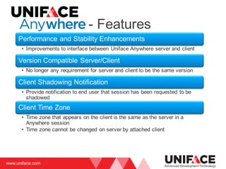 www.uniface.com
Advanced Development Technology
Performance and Stability Enhancements
• Improvements to interface between Uniface Anywhere server and client
Version Compatible Server/Client
• No longer any requirement for server and client to be the same version
Client Shadowing Notification
• Provide notification to end user that session has been requested to be
shadowed
Client Time Zone
• Time zone that appears on the client is the same as the server in a
Anywhere session
• Time zone cannot be changed on server by attached client
- Features
 