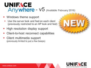 www.uniface.com
Advanced Development Technology
- v5 (Available February 2016)
§ Windows theme support
§ Use the server look and feel on each client
(previously restricted to an XP look and feel)
§ High resolution display support
§ Client-to-host reconnect capabilities
§ Client multimedia support
(previously limited to just a few beeps)
 