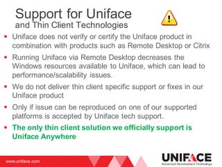 www.uniface.com
Advanced Development Technology
Support for Uniface
and Thin Client Technologies
§ Uniface does not verify or certify the Uniface product in
combination with products such as Remote Desktop or Citrix
§ Running Uniface via Remote Desktop decreases the
Windows resources available to Uniface, which can lead to
performance/scalability issues.
§ We do not deliver thin client specific support or fixes in our
Uniface product
§ Only if issue can be reproduced on one of our supported
platforms is accepted by Uniface tech support.
§ The only thin client solution we officially support is
Uniface Anywhere
 