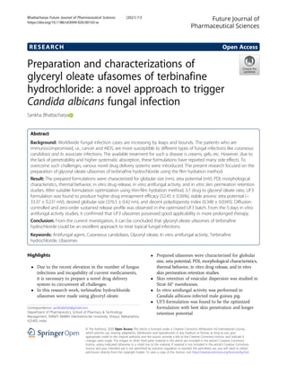 RESEARCH Open Access
Preparation and characterizations of
glyceryl oleate ufasomes of terbinafine
hydrochloride: a novel approach to trigger
Candida albicans fungal infection
Sankha Bhattacharya
Abstract
Background: Worldwide fungal infection cases are increasing by leaps and bounds. The patients who are
immunocompromised, i.e., cancer and AIDS, are more susceptible to different types of fungal infections like cutaneous
candidiasis and its associate infections. The available treatment for such a disease is creams, gels, etc. However, due to
the lack of penetrability and higher systematic absorption, these formulations have reported many side effects. To
overcome such challenges, various novel drug delivery systems were introduced. The present research focused on the
preparation of glyceryl oleate ufasomes of terbinafine hydrochloride using the film hydration method.
Result: The prepared formulations were characterized for globular size (nm), zeta potential (mV), PDI, morphological
characteristics, thermal behavior, in vitro drug release, in vitro antifungal activity, and in vitro skin permeation retention
studies. After suitable formulation optimization using thin-film hydration method, 3:7 drug to glyceryl oleate ratio, UF3
formulation was found to produce higher drug entrapment efficacy (52.45 ± 0.56%), stable anionic zeta potential (−
33.37 ± 0.231 mV), desired globular size (376.5 ± 0.42 nm), and decent polydispersity index (0.348 ± 0.0345). Diffusion-
controlled and zero-order sustained release profile was observed in the optimized UF3 batch. From the 5 days in vitro
antifungal activity studies, it confirmed that UF3 ufasomes possessed good applicability in more prolonged therapy.
Conclusion: From the current investigation, it can be concluded that glyceryl oleate ufasomes of terbinafine
hydrochloride could be an excellent approach to treat topical fungal infections.
Keywords: Antifungal agent, Cutaneous candidiasis, Glyceryl oleate, In vitro antifungal activity, Terbinafine
hydrochloride, Ufasomes
Highlights
 Due to the recent elevation in the number of fungus
infections and incapability of current medicaments,
it is necessary to prepare a novel drug delivery
system to circumvent all challenges.
 In this research work, terbinafine hydrochloride
ufasomes were made using glyceryl oleate.
 Prepared ufasomes were characterized for globular
size, zeta potential, PDI, morphological characteristics,
thermal behavior, in vitro drug release, and in vitro
skin permeation retention studies.
 Skin retention of vesicular dispersion was studied in
Strat-M® membranes.
 In vitro antifungal activity was performed in
Candida albicans-infected male guinea pig.
 UF3 formulation was found to be the optimized
formulation with best skin penetration and longer
retention potential
© The Author(s). 2020 Open Access This article is licensed under a Creative Commons Attribution 4.0 International License,
which permits use, sharing, adaptation, distribution and reproduction in any medium or format, as long as you give
appropriate credit to the original author(s) and the source, provide a link to the Creative Commons licence, and indicate if
changes were made. The images or other third party material in this article are included in the article's Creative Commons
licence, unless indicated otherwise in a credit line to the material. If material is not included in the article's Creative Commons
licence and your intended use is not permitted by statutory regulation or exceeds the permitted use, you will need to obtain
permission directly from the copyright holder. To view a copy of this licence, visit http://creativecommons.org/licenses/by/4.0/.
Correspondence: sankhabhatt@gmail.com
Department of Pharmaceutics, School of Pharmacy  Technology
Management, SVKM’S NMIMS Deemed-to-be University, Shirpur, Maharashtra
425405, India
Future Journal of
Pharmaceutical Sciences
Bhattacharya Future Journal of Pharmaceutical Sciences (2021) 7:3
https://doi.org/10.1186/s43094-020-00143-w
 