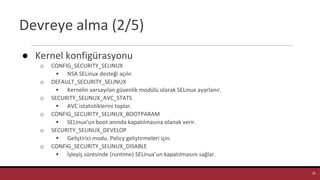 Devreye alma (2/5)
● Kernel konfigürasyonu
o CONFIG_SECURITY_SELINUX
▪ NSA SELinux desteği açılır.
o DEFAULT_SECURITY_SELINUX
▪ Kernelin varsayılan güvenlik modülü olarak SELinux ayarlanır.
o SECURITY_SELINUX_AVC_STATS
▪ AVC istatistiklerini toplar.
o CONFIG_SECURITY_SELINUX_BOOTPARAM
▪ SELinux’un boot anında kapatılmasına olanak verir.
o SECURITY_SELINUX_DEVELOP
▪ Geliştirici modu. Policy geliştirmeleri için.
o CONFIG_SECURITY_SELINUX_DISABLE
▪ İşleyiş süresinde (runtime) SELinux’un kapatılmasını sağlar.
10
 