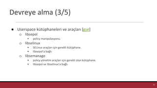 Devreye alma (3/5)
● Userspace kütüphaneleri ve araçları [gse]
o libsepol
▪ policy manipülasyonu.
o libselinux
▪ SELinux araçları için gerekli kütüphane.
▪ libsepol’a bağlı.
o libsemanage
▪ policy yönetim araçları için gerekli olan kütüphane.
▪ libsepol ve libselinux’a bağlı.
12
 