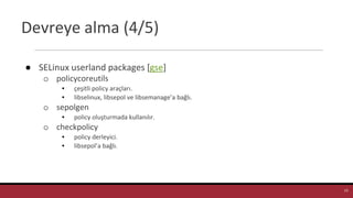 Devreye alma (4/5)
● SELinux userland packages [gse]
o policycoreutils
▪ çeşitli policy araçları.
▪ libselinux, libsepol ve libsemanage’a bağlı.
o sepolgen
▪ policy oluşturmada kullanılır.
o checkpolicy
▪ policy derleyici.
▪ libsepol’a bağlı.
13
 