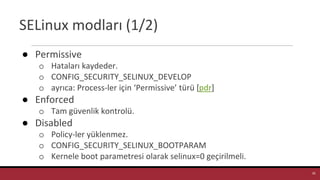 SELinux modları (1/2)
● Permissive
o Hataları kaydeder.
o CONFIG_SECURITY_SELINUX_DEVELOP
o ayrıca: Process-ler için ‘Permissive’ türü [pdr]
● Enforced
o Tam güvenlik kontrolü.
● Disabled
o Policy-ler yüklenmez.
o CONFIG_SECURITY_SELINUX_BOOTPARAM
o Kernele boot parametresi olarak selinux=0 geçirilmeli.
16
 