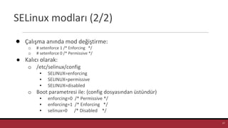 SELinux modları (2/2)
● Çalışma anında mod değiştirme:
o # setenforce 1 /* Enforcing */
o # setenforce 0 /* Permissive */
● Kalıcı olarak:
o /etc/selinux/config
▪ SELINUX=enforcing
▪ SELINUX=permissive
▪ SELINUX=disabled
o Boot parametresi ile: (config dosyasından üstündür)
▪ enforcing=0 /* Permissive */
▪ enforcing=1 /* Enforcing */
▪ selinux=0 /* Disabled */
SELINUX=enforcing
17
 