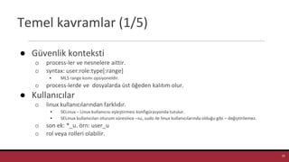 Temel kavramlar (1/5)
● Güvenlik konteksti
o process-ler ve nesnelere aittir.
o syntax: user:role:type[:range]
▪ MLS range kısmı opsiyoneldir.
o process-lerde ve dosyalarda üst öğeden kalıtım olur.
● Kullanıcılar
o linux kullanıcılarından farklıdır.
▪ SELinux – Linux kullanıcısı eşleştirmesi konfigürasyonda tutulur.
▪ SELinux kullanıcıları oturum süresince –su, sudo ile linux kullanıcılarında olduğu gibi – değiştirilemez.
o son ek: *_u. örn: user_u
o rol veya rolleri olabilir.
19
 