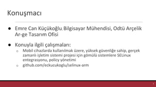 Konuşmacı
● Emre Can Küçükoğlu, Bilgisayar Mühendisi, Odtü Arçelik
Ar-ge Tasarım Ofisi
● Konuyla ilgili çalışmaları:
o Mobil cihazlarda kullanılmak üzere, yüksek güvenliğe sahip, gerçek
zamanlı işletim sistemi projesi için gömülü sistemlere SELinux
entegrasyonu, policy yönetimi
o github.com/eckucukoglu/selinux-arm
2
 