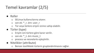 Temel kavramlar (2/5)
● Roller
o SELinux kullanıcılarına atanır.
o son ek: *_r. örn: user_r
o Tür veya türlere erişim iznine sahip olabilir.
● Türler (type)
o Erişim izni türlere göre karar verilir.
o son ek: *_t. örn music_t
o process ve nesnelerle eşleştirilir.
● Nitelikler (attribute)
o Benzer özellikteki türlerin gruplandırılmasını sağlar.
21
 