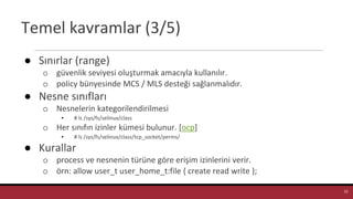 Temel kavramlar (3/5)
● Sınırlar (range)
o güvenlik seviyesi oluşturmak amacıyla kullanılır.
o policy bünyesinde MCS / MLS desteği sağlanmalıdır.
● Nesne sınıfları
o Nesnelerin kategorilendirilmesi
▪ # ls /sys/fs/selinux/class
o Her sınıfın izinler kümesi bulunur. [ocp]
▪ # ls /sys/fs/selinux/class/tcp_socket/perms/
● Kurallar
o process ve nesnenin türüne göre erişim izinlerini verir.
o örn: allow user_t user_home_t:file { create read write };
22
 