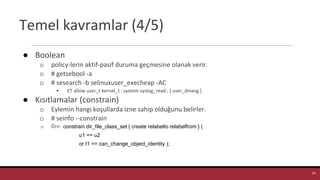 Temel kavramlar (4/5)
● Boolean
o policy-lerin aktif-pasif duruma geçmesine olanak verir.
o # getsebool -a
o # sesearch -b selinuxuser_execheap -AC
▪ ET allow user_t kernel_t : system syslog_read ; [ user_dmesg ]
● Kısıtlamalar (constrain)
o Eylemin hangi koşullarda izne sahip olduğunu belirler.
o # seinfo --constrain
o Örn:
24
constrain dir_file_class_set { create relabelto relabelfrom } (
u1 == u2
or t1 == can_change_object_identity );
 