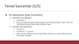 Temel kavramlar (5/5)
● Tür dönüşümü (type transition)
o nesneler için (dosya):
▪ # sesearch -T
▪ type_transition [Creating Subject type] [Parent Object/Subject Type] : [Class of
new Object/Subject] [New Object/Subject Type]
o özneler için (process):
▪ # pstree -Z
▪ # sesearch -T -c process
▪ type_transtion [Parent process type] [Type of process] : process [New type of
the process created]
25
 