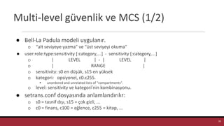 Multi-level güvenlik ve MCS (1/2)
● Bell-La Padula modeli uygulanır.
o “alt seviyeye yazma” ve “üst seviyeyi okuma”
● user:role:type:sensitivity [:category,...] - sensitivity [:category,...]
o | LEVEL | - | LEVEL |
o | RANGE |
o sensitivity: s0 en düşük, s15 en yüksek
o kategori: opsiyonel, c0.c255.
▪ unordered and unrelated lists of "compartments".
o level: sensitivity ve kategori’nin kombinasyonu.
● setrans.conf dosyasında anlamlandırılır:
o s0 = tasnif dışı, s15 = çok gizli, ...
o c0 = finans, c100 = eğlence, c255 = kitap, ...
28
 