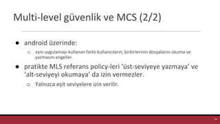 Multi-level güvenlik ve MCS (2/2)
● android üzerinde:
o aynı uygulamayı kullanan farklı kullanıcıların, birbirlerinin dosyalarını okuma ve
yazmasını engeller.
● pratikte MLS referans policy-leri ‘üst-seviyeye yazmaya’ ve
‘alt-seviyeyi okumaya’ da izin vermezler.
o Yalnızca eşit seviyelere izin verilir.
29
 