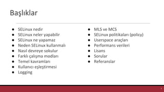 Başlıklar
● SELinux nedir
● SELinux neler yapabilir
● SELinux ne yapamaz
● Neden SELinux kullanmalı
● Nasıl devreye sokulur
● Farklı çalışma modları
● Temel kavramları
● Kullanıcı eşleştirmesi
● Logging
● MLS ve MCS
● SELinux politikaları (policy)
● Userspace araçları
● Performans verileri
● Lisans
● Sorular
● Referanslar
3
 