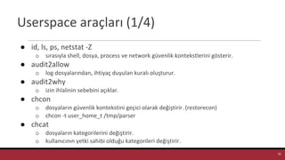 Userspace araçları (1/4)
● id, ls, ps, netstat -Z
o sırasıyla shell, dosya, process ve network güvenlik kontekstlerini gösterir.
● audit2allow
o log dosyalarından, ihtiyaç duyulan kuralı oluşturur.
● audit2why
o izin ihlalinin sebebini açıklar.
● chcon
o dosyaların güvenlik kontekstini geçici olarak değiştirir. (restorecon)
o chcon -t user_home_t /tmp/parser
● chcat
o dosyaların kategorilerini değiştirir.
o kullanıcının yetki sahibi olduğu kategorileri değiştirir.
33
 