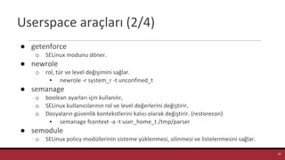 Userspace araçları (2/4)
● getenforce
o SELinux modunu döner.
● newrole
o rol, tür ve level değişimini sağlar.
▪ newrole -r system_r -t unconfined_t
● semanage
o boolean ayarları için kullanılır,
o SELinux kullanıcılarının rol ve level değerlerini değiştirir,
o Dosyaların güvenlik kontekstlerini kalıcı olarak değiştirir. (restorecon)
▪ semanage fcontext -a -t user_home_t /tmp/parser
● semodule
o SELinux policy modüllerinin sisteme yüklenmesi, silinmesi ve listelenmesini sağlar.
35
 