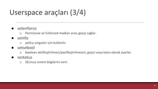 Userspace araçları (3/4)
● setenforce
o Permissive ve Enforced modları arası geçişi sağlar.
● seinfo
o policy sorguları için kullanılır.
● setsebool
o boolean aktifleştirilmesi/pasifleştirilmesini, geçici veya kalıcı olarak ayarlar.
● sestatus
o SELinux sistem bilgilerini verir.
36
 