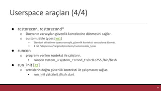 Userspace araçları (4/4)
● restorecon, restorecond*
o Dosyanın varsayılan güvenlik kontekstine dönmesini sağlar.
o customizable types [wct]
▪ Standart etiketleme operasyonuyla, güvenlik konteksti varsayılana dönmez.
▪ # cat /etc/selinux/targeted/contexts/customizable_types
● runcon
o programı verilen kontekst ile çalıştırır.
▪ runcon system_u:system_r:crond_t:s0:c0.c255 /bin/bash
● run_init [gs]
o servislerin doğru güvenlik konteksti ile çalışmasını sağlar.
▪ run_init /etc/init.d/ssh start
38
 