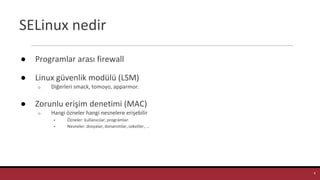 SELinux nedir
● Programlar arası firewall
● Linux güvenlik modülü (LSM)
o Diğerleri smack, tomoyo, apparmor.
● Zorunlu erişim denetimi (MAC)
o Hangi özneler hangi nesnelere erişebilir
▪ Özneler: kullanıcılar, programlar.
▪ Nesneler: dosyalar, donanımlar, soketler, ...
4
 
