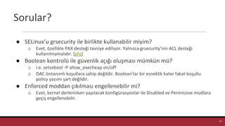 Sorular?
● SELinux’u grsecurity ile birlikte kullanabilir miyim?
o Evet, özellikle PAX desteği tavsiye ediliyor. Yalnızca grsecurity’nin ACL desteği
kullanılmamalıdır. [gfq]
● Boolean kontrolü ile güvenlik açığı oluşması mümkün mü?
o i.e. setsebool -P allow_execheap on/off
o DAC öntanımlı koşullara sahip değildir. Boolean’lar bir esneklik katar fakat koşullu
policy yazımı şart değildir.
● Enforced moddan çıkılması engellenebilir mi?
o Evet, kernel derlenirken yapılacak konfigürasyonlar ile Disabled ve Permissive modlara
geçiş engellenebilir.
41
 