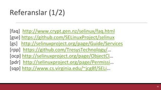 Referanslar (1/2)
[faq] http://www.crypt.gen.nz/selinux/faq.html
[gse] https://github.com/SELinuxProject/selinux
[gs] http://selinuxproject.org/page/Guide/Services
[rpp] https://github.com/TresysTechnology/…
[ocp] http://selinuxproject.org/page/ObjectCl…
[pdr] http://selinuxproject.org/page/Permissi…
[sqp] http://www.cs.virginia.edu/~jcg8f/SELi…
42
 